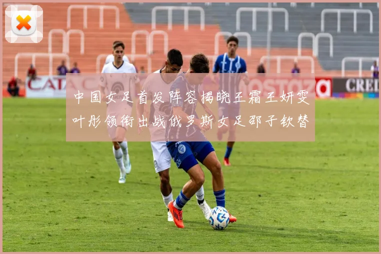中国女足首发阵容揭晓王霜王妍雯叶彤领衔出战俄罗斯女足邵子钦替补待命