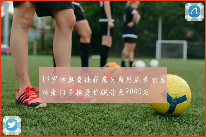 19岁迪奥曼德崭露头角厄瓜多尔后防豪门争抢身价飙升至9000万