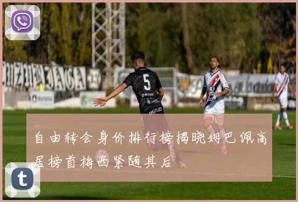 自由转会身价排行榜揭晓姆巴佩高居榜首梅西紧随其后