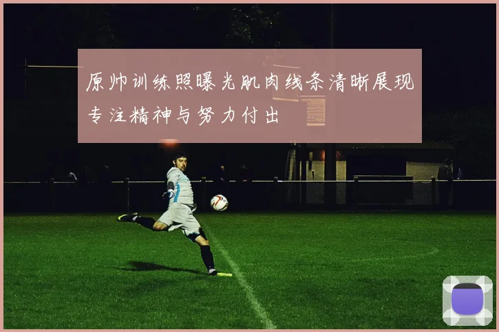 原帅训练照曝光肌肉线条清晰展现专注精神与努力付出