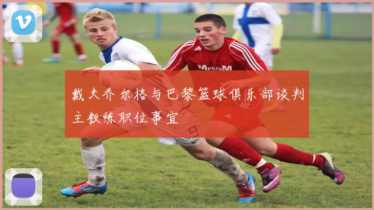 戴夫乔尔格与巴黎篮球俱乐部谈判主教练职位事宜
