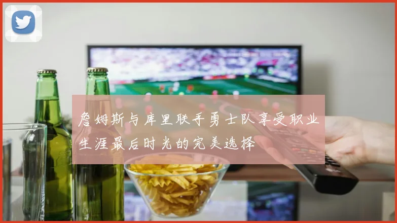 詹姆斯与库里联手勇士队享受职业生涯最后时光的完美选择