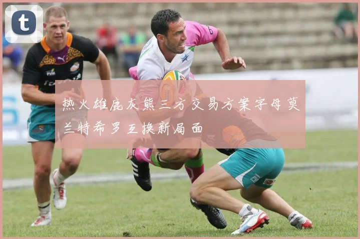 热火雄鹿灰熊三方交易方案字母莫兰特希罗互换新局面