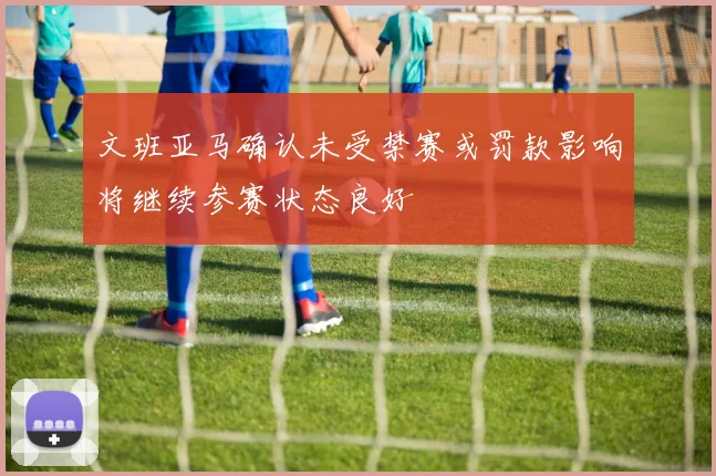文班亚马确认未受禁赛或罚款影响将继续参赛状态良好