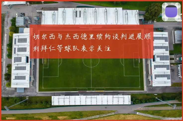 切尔西与杰西德里续约谈判进展顺利拜仁等球队表示关注