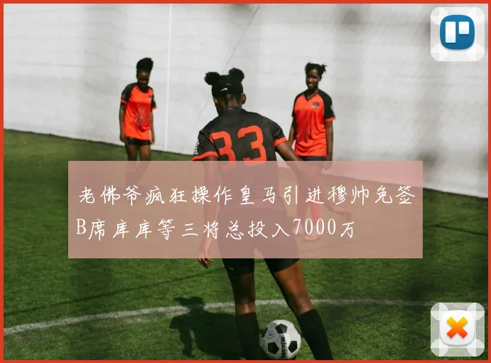 老佛爷疯狂操作皇马引进穆帅免签B席库库等三将总投入7000万