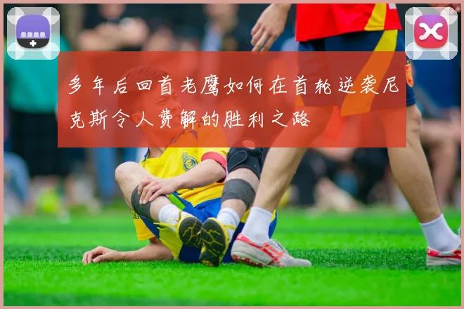 多年后回首老鹰如何在首轮逆袭尼克斯令人费解的胜利之路