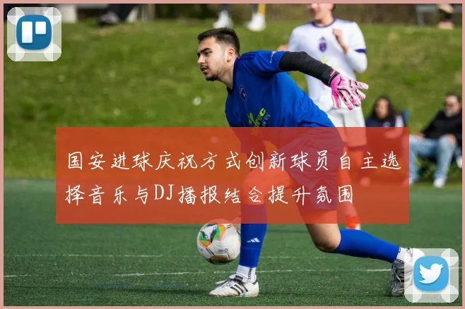 国安进球庆祝方式创新球员自主选择音乐与DJ播报结合提升氛围