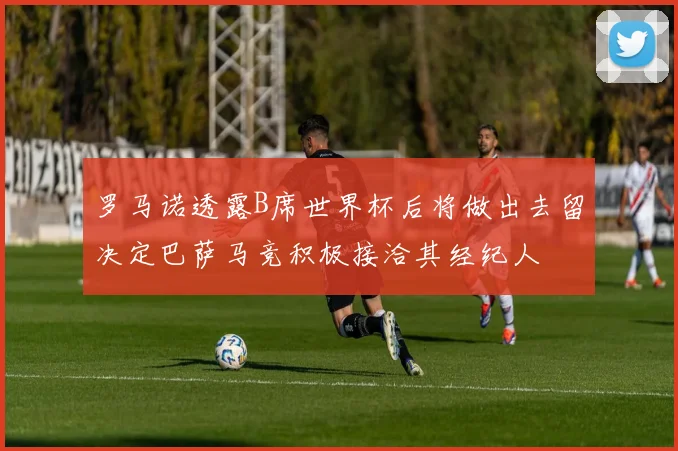 罗马诺透露B席世界杯后将做出去留决定巴萨马竞积极接洽其经纪人