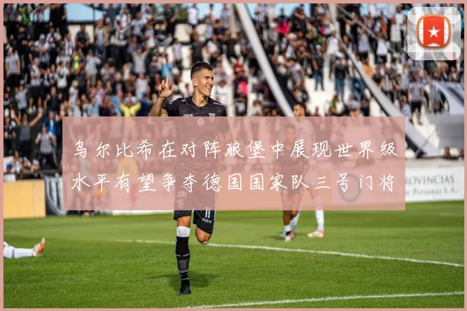 乌尔比希在对阵狼堡中展现世界级水平有望争夺德国国家队三号门将位置