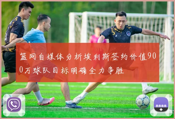篮网自媒体分析埃利斯签约价值900万球队目标明确全力争胜